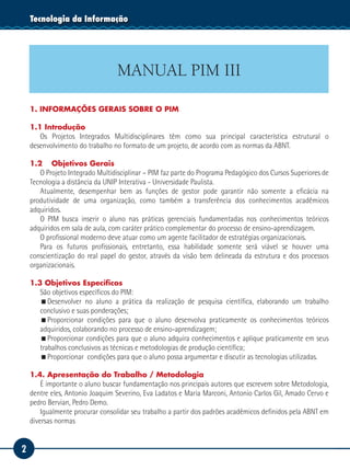 2
Tecnologia da Informação
MANUAL PIM III
1. INFORMAÇÕES GERAIS SOBRE O PIM
1.1 Introdução
Os Projetos Integrados Multidisciplinares têm como sua principal característica estrutural o
desenvolvimento do trabalho no formato de um projeto, de acordo com as normas da ABNT.
1.2 	 Objetivos Gerais
O Projeto Integrado Multidisciplinar – PIM faz parte do Programa Pedagógico dos Cursos Superiores de
Tecnologia a distância da UNIP Interativa - Universidade Paulista.
Atualmente, desempenhar bem as funções de gestor pode garantir não somente a eficácia na
produtividade de uma organização, como também a transferência dos conhecimentos acadêmicos
adquiridos.
O PIM busca inserir o aluno nas práticas gerenciais fundamentadas nos conhecimentos teóricos
adquiridos em sala de aula, com caráter prático complementar do processo de ensino-aprendizagem.
O profissional moderno deve atuar como um agente facilitador de estratégias organizacionais.
Para os futuros profissionais, entretanto, essa habilidade somente será viável se houver uma
conscientização do real papel do gestor, através da visão bem delineada da estrutura e dos processos
organizacionais.
1.3 Objetivos Específicos
São objetivos específicos do PIM:
Desenvolver no aluno a prática da realização de pesquisa científica, elaborando um trabalho
conclusivo e suas ponderações;
Proporcionar condições para que o aluno desenvolva praticamente os conhecimentos teóricos
adquiridos, colaborando no processo de ensino-aprendizagem;
Proporcionar condições para que o aluno adquira conhecimentos e aplique praticamente em seus
trabalhos conclusivos as técnicas e metodologias de produção científica;
Proporcionar condições para que o aluno possa argumentar e discutir as tecnologias utilizadas.
1.4. Apresentação do Trabalho / Metodologia
É importante o aluno buscar fundamentação nos principais autores que escrevem sobre Metodologia,
dentre eles, Antonio Joaquim Severino, Eva Ladatos e Maria Marconi, Antonio Carlos Gil, Amado Cervo e
pedro Bervian, Pedro Demo.
Igualmente procurar consolidar seu trabalho a partir dos padrões acadêmicos definidos pela ABNT em
diversas normas
 