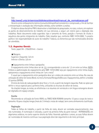 3
Manual PIM III
Site:
http:/www2.unip.br/servicos/biblioteca/download/manual_de_normalizacao.pdf
Deverá conter embasamento teórico (consulta bibliográfica) consistente e comprovado, a fim de facilitar
a interpretação e avaliação das informações obtidas, como também a análise.
O objetivo dessa disciplina PIM é desenvolver a habilidade do pesquisador, no caso, o aluno, em explorar
as partes do desenvolvimento do trabalho em sua estrutura, a seguir um roteiro para a digitação dos
trabalhos. Neste documento estão sugeridos: tipo e tamanho de fonte, posição e formato de títulos e
sequência das partes integrantes do trabalho. Cabe ressaltar que, conforme NBR 14724:2002, “o projeto
gráfico é de responsabilidade do autor do trabalho”. Todavia, os elementos que são normatizados deverão
ser atendidos.
1.5. Aspectos Gerais
Texto: papel A4 - 210x297mm – branco
Margens
Superior e Esquerda: 3,0 cm
Inferior e Direita: 2,0 cm
Espaçamento entre linhas e parágrafos
O espaçamento entre linhas deve ser de 1,5, correspondendo a cerca de 1,2 cm entre as linhas. NOTA:
Embora a padronização do espaçamento pela NBR 14724:2002 seja por espaçamento entre linhas duplo,
adotaremos o espaçamento entre linhas em “um e meio”.
É usual que o espaçamento entre parágrafos deve ser o dobro do existente entre as linhas. No caso de
utilização de editor de textos Word, no menu FormatarParágrafoRecuos e Espaçamentos, definir a medida
12 pontos DEPOIS.
O início do texto de cada parágrafo deve ficar a 1,5 cm, a partir da margem esquerda. Pode-se optar por
definir o recuo especial para a primeira linha, utilizando os recursos do editor de textos.
As citações longas, as notas, as referências e os resumos em vernáculo e em língua estrangeira devem
ser digitados em espaço simples.
Escrita
Recomenda-se utilização de Fonte ARIAL ou TIMES NEW ROMAN tamanho 12 para o corpo do texto e
tamanho 10 para citações longas (mais de 3 linhas) e notas de rodapé, bem como alinhamento Justificado.
Paginação
Todas as folhas do trabalho, a partir da folha de rosto, devem ser contadas sequencialmente, mas
não numeradas. A numeração é colocada, a partir da primeira folha da parte textual - INTRODUÇÃO, em
algarismos arábicos, no canto superior direito da folha. Havendo apêndice e anexo, as suas folhas devem
ser numeradas de maneira contínua e sua paginação deve dar seguimento à do texto principal.
 