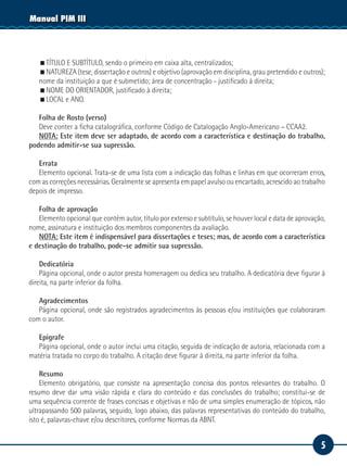 5
Manual PIM III
TÍTULO E SUBTÍTULO, sendo o primeiro em caixa alta, centralizados;
NATUREZA (tese, dissertação e outros) e objetivo (aprovação em disciplina, grau pretendido e outros);
nome da instituição a que é submetido; área de concentração - justificado à direita;
NOME DO ORIENTADOR, justificado à direita;
LOCAL e ANO.
Folha de Rosto (verso)
Deve conter a ficha catalográfica, conforme Código de Catalogação Anglo-Americano – CCAA2.
NOTA: Este item deve ser adaptado, de acordo com a característica e destinação do trabalho,
podendo admitir-se sua supressão.
Errata
Elemento opcional. Trata-se de uma lista com a indicação das folhas e linhas em que ocorreram erros,
com as correções necessárias. Geralmente se apresenta em papel avulso ou encartado, acrescido ao trabalho
depois de impresso.
Folha de aprovação
Elemento opcional que contém autor, título por extenso e subtítulo, se houver local e data de aprovação,
nome, assinatura e instituição dos membros componentes da avaliação.
NOTA: Este item é indispensável para dissertações e teses; mas, de acordo com a característica
e destinação do trabalho, pode-se admitir sua supressão.
Dedicatória
Página opcional, onde o autor presta homenagem ou dedica seu trabalho. A dedicatória deve figurar à
direita, na parte inferior da folha.
Agradecimentos
Página opcional, onde são registrados agradecimentos às pessoas e/ou instituições que colaboraram
com o autor.
Epígrafe
Página opcional, onde o autor inclui uma citação, seguida de indicação de autoria, relacionada com a
matéria tratada no corpo do trabalho. A citação deve figurar à direita, na parte inferior da folha.
Resumo
Elemento obrigatório, que consiste na apresentação concisa dos pontos relevantes do trabalho. O
resumo deve dar uma visão rápida e clara do conteúdo e das conclusões do trabalho; constitui-se de
uma sequência corrente de frases concisas e objetivas e não de uma simples enumeração de tópicos, não
ultrapassando 500 palavras, seguido, logo abaixo, das palavras representativas do conteúdo do trabalho,
isto é, palavras-chave e/ou descritores, conforme Normas da ABNT.
 