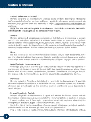 6
Tecnologia da Informação
Abstract ou Resumen ou Résumé
Elemento obrigatório que consiste em uma versão do resumo em idioma de divulgação internacional
(inglês ou espanhol ou francês, respectivamente). Deve ser seguido das palavras representativas do conteúdo
do trabalho, isto é, palavras-chave e/ou descritores, na língua. A opção da tradução deve ser apenas por
uma língua.
NOTA: Este item deve ser adaptado, de acordo com a característica e destinação do trabalho,
podendo admitir-se sua supressão nos semestres iniciais do curso.
Sumário
Elemento obrigatório. É a relação das principais seções do trabalho, na ordem em que se sucedem
no texto e com indicação da página inicial. As seções do trabalho devem ser numeradas, em algarismos
arábicos. Elementos como listas de figuras, tabelas, abreviaturas, símbolos, resumos e apêndices não devem
constar do Sumário, mas sim das Listas (próximo item). A apresentação tipográfica das divisões e subdivisões
no sumário deve ser idêntica à do texto. Para maiores informações, consultar Normas da ABNT.
Listas
São itens opcionais, que relacionam elementos selecionados do texto, na ordem da ocorrência, com a
respectiva indicação de páginas. Pode haver uma lista única para todos os tipos de ilustrações ou uma lista
para cada tipo. As listas devem apresentar: o número da figura, sua legenda e a página onde se encontra.
O significado dos elementos textuais
Como regra geral, deve-se considerar que o texto poderá ser lido por um leitor não especialista no
assunto. Assim, o texto deve ser claro, objetivo e de fácil leitura, cuidando para que não seja sucinto em
demasia, pois o leitor não domina, necessariamente, os mesmos conhecimentos e informações do autor.
Deve-se ainda cuidar do referencial teórico que ofereça a sustentação adequada ao tema discutido.
Introdução
Elemento obrigatório. A introdução do trabalho deve conter o objetivo da pesquisa a ser desenvolvida
no Projeto Integrado Multidisciplinar, a metodologia utilizada e uma breve apresentação da empresa
selecionada para a investigação. Ela deve permitir ao leitor um entendimento sucinto da proposta do
trabalho em pauta.
Desenvolvimento dos Capítulos
Elemento obrigatório. O desenvolvimento é a parte mais extensa do trabalho; também pode ser
denominado de corpo do assunto. O seu principal objetivo é comunicar ao leitor os resultados da pesquisa.
É a apresentação do tema de forma lógica e progressivamente ordenada (capítulos e subcapítulos) dos
pontos principais do trabalho. Sugere-se consultar as Normas da ABNT.
Consta de revisão da literatura, descrição de métodos e materiais utilizados, apresentação de resultados,
bem como da discussão dos resultados que conduzam às principais conclusões.
Deve-se cuidar para que as citações (menção, no texto, de uma informação extraída de outra fonte), as
 