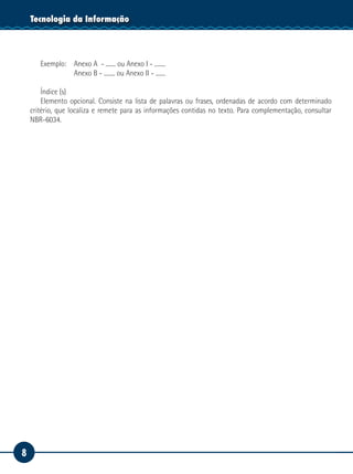 8
Tecnologia da Informação
Exemplo: 	 Anexo A - ....... ou Anexo I - ........
			 Anexo B - ........ ou Anexo II - .......
Índice (s)
Elemento opcional. Consiste na lista de palavras ou frases, ordenadas de acordo com determinado
critério, que localiza e remete para as informações contidas no texto. Para complementação, consultar
NBR-6034.
 