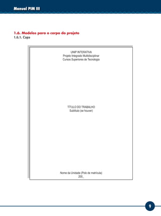 9
Manual PIM III
1.6. Modelos para o corpo do projeto
1.6.1. Capa
UNIP INTERATIVA
Projeto Integrado Multidisciplinar
Cursos Superiores de Tecnologia
TÍTULO DO TRABALHO
Subtítulo (se houver)
Nome da Unidade (Polo de matrícula)
200_
 