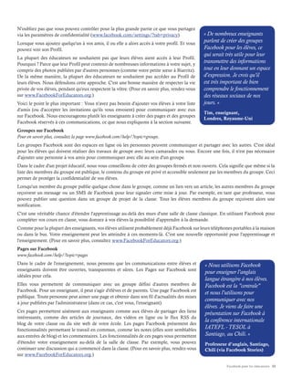 Facebook pour les éducateurs 11
N'oubliez pas que vous pouvez contrôler pour la plus grande partie ce que vous partagez
via les paramètres de confidentialité (www.facebook.com/settings/?tab=privacy).
Lorsque vous ajoutez quelqu'un à vos amis, il ou elle a alors accès à votre profil. Et vous
pouvez voir son Profil.
La plupart des éducateurs ne souhaitent pas que leurs élèves aient accès à leur Profil.
Pourquoi ? Parce que leur Profil peut contenir de nombreuses informations à votre sujet, y
compris des photos publiées par d'autres personnes (comme votre petite sœur à Biarritz).
De la même manière, la plupart des éducateurs ne souhaitent pas accéder au Profil de
leurs élèves. Nous défendons cette approche. C'est une bonne manière de respecter la vie
privée de vos élèves, pendant qu'eux respectent la vôtre. (Pour en savoir plus, rendez-vous
sur www.FacebookForEducators.org.)
Voici le point le plus important : Vous n'avez pas besoin d'ajouter vos élèves à votre liste
d'amis (ou d'accepter les invitations qu'ils vous envoient) pour communiquer avec eux
sur Facebook. Nous encourageons plutôt les enseignants à créer des pages et des groupes
Facebook réservés à ces communications, ce que nous expliquons à la section suivante.
Groupes sur Facebook
Pour en savoir plus, consultez la page www.facebook.com/help/?topic=groups.
Les groupes Facebook sont des espaces en ligne où les personnes peuvent communiquer et partager avec les autres. C'est idéal
pour les élèves qui doivent réaliser des travaux de groupe avec leurs camarades ou vous. Encore une fois, il n'est pas nécessaire
d'ajouter une personne à vos amis pour communiquer avec elle au sein d'un groupe.
Dans le cadre d'un projet éducatif, nous vous conseillons de créer des groupes fermés et non ouverts. Cela signifie que même si la
liste des membres du groupe est publique, le contenu du groupe est privé et accessible seulement par les membres du groupe. Ceci
permet de protéger la confidentialité de vos élèves.
Lorsqu'un membre du groupe publie quelque chose dans le groupe, comme un lien vers un article, les autres membres du groupe
reçoivent un message ou un SMS de Facebook pour leur signaler cette mise à jour. Par exemple, en tant que professeur, vous
pouvez publier une question dans un groupe de projet de la classe. Tous les élèves membres du groupe reçoivent alors une
notification.
C'est une véritable chance d'étendre l'apprentissage au-delà des murs d'une salle de classe classique. En utilisant Facebook pour
compléter vos cours en classe, vous donnez à vos élèves la possibilité d'apprendre à la demande.
Comme pour la plupart des enseignants, vos élèves utilisent probablement déjà Facebook sur leurs téléphones portables à la maison
ou dans le bus. Votre enseignement peut les atteindre à ces moments-là. C'est une nouvelle opportunité pour l'apprentissage et
l'enseignement. (Pour en savoir plus, consultez www.FacebookForEducators.org.)
Pages sur Facebook
www.facebook.com/help/?topic=pages
Dans le cadre de l'enseignement, nous pensons que les communications entre élèves et
enseignants doivent être ouvertes, transparentes et sûres. Les Pages sur Facebook sont
idéales pour cela.
Elles vous permettent de communiquer avec un groupe défini d'autres membres de
Facebook. Pour un enseignant, il peut s'agir d'élèves et de parents. Une page Facebook est
publique. Toute personne peut aimer une page et obtenir dans son fil d'actualités des mises
à jour publiées par l'administrateur (dans ce cas, c'est vous, l'enseignant).
Ces pages permettent aisément aux enseignants comme aux élèves de partager des liens
intéressants, comme des articles de journaux, des vidéos en ligne ou le flux RSS du
blog de votre classe ou du site web de votre école. Les pages Facebook présentent des
fonctionnalités permettant le travail en commun, comme les notes (elles sont semblables
aux entrées de blog) et les commentaires. Les fonctionnalités de ces pages vous permettent
d'étendre votre enseignement au-delà de la salle de classe. Par exemple, vous pouvez
continuer une discussion qui a commencé dans la classe. (Pour en savoir plus, rendez-vous
sur www.FacebookForEducators.org.)
« De nombreux enseignants
parlent de créer des groupes
Facebook pour les élèves, ce
qui serait très utile pour leur
transmettre des informations
tout en leur donnant un espace
d'expression. Je crois qu'il
est très important de bien
comprendre le fonctionnement
des réseaux sociaux de nos
jours. »
Tim, enseignant,
Londres, Royaume-Uni
« Nous utilisons Facebook
pour enseigner l'anglais
langue étrangère à nos élèves.
Facebook est la "centrale"
et nous l'utilisons pour
communiquer avec nos
élèves. Je viens de faire une
présentation sur Facebook à
la conférence internationale
IATEFL - TESOL à
Santiago, au Chili. »
Professeur d’anglais, Santiago,
Chili (via Facebook Stories)
 