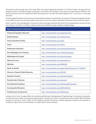 Facebook pour les éducateurs 12
Vous pouvez créer une page pour votre classe. Mais vous pouvez également demander à vos élèves d'aimer une page créée par
quelqu'un d'autre. En aimant une page, on s'abonne à son contenu. Par exemple, si vous aimez une page créée par la NASA, vous
recevrez des mises à jour de la page de la NASA directement sur votre flux d'actualité (rappelez-vous : il se trouve sur votre page
d'accueil).
Certaines pages Facebook ont été créées par des journalistes éminents des politiciens, des musées, la National Geographic Society
et des milliers d'autres, que les élèves peuvent aimer pour recevoir du contenu intéressant directement dans leur flux d'actualité.
Dans le cadre de votre enseignement, vous pouvez inclure des pages Facebook dans la liste de recommandations de sites web que
vous donnez à vos élèves. Le tableau ci-dessous donne des exemples de pages adaptées à l'apprentissage.
Pages Facebook pour les éducateurs
National Geographic Education http://www.facebook.com/natgeoeducation
British Museum http://www.facebook.com/britishmuseum
Girl Up (Fondation ONU) http://www.facebook.com/girlup
NASA http://www.facebook.com/NASA
Smithsonian Institution http://www.facebook.com/SmithsonianInstitution
Jeux Olympiques de la Jeunesse http://www.facebook.com/youtholympicgames
Bibliothèque du Congrès http://www.facebook.com/libraryofcongress
Musée du Louvre http://www.facebook.com/museedulouvre
PBS Kids http://www.facebook.com/PBSKIDS
Musée de Kaboul http://www.facebook.com/pages/Kabul-Museum/317714056516
Discovery Channel Global Education http://www.facebook.com/DCGEP
Scholastic Teachers http://www.facebook.com/ScholasticTeachers
Facebook dans l'éduction http://www.facebook.com/education
Get Schooled Foundation http://www.facebook.com/GetSchooledFoundation
Encyclopaedia Britannica http://www.facebook.com/BRITANNICA
Facebook pour les éducateurs http://www.facebook.com/fb4educators
Comme vous le voyez, les pages offrent de nouvelles possibilités pour l'enseignement et l'apprentissage. Comme pour les groupes,
vos élèves peuvent accéder au contenu des pages lorsqu'ils sont hors de la classe. Les plupart des jeunes accèdent déjà à Facebook
lorsqu'ils ne sont pas à l'école à l'aide de leur téléphone portable. Ils peuvent à présent apprendre lorsqu'ils sont connectés et
s'amusent en ligne. Nous nous intéressons à cet aspect dans la section suivante.
 