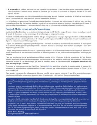 Facebook pour les éducateurs 14
•	 À la demande : le contenu des cours doit être disponible « à la demande », afin que l'élève puisse consulter les supports de
cours au moment, à l'endroit et de la manière de son choix, que ce soit sur un ordinateur, un téléphone portable ou tout autre
appareil portable.
Si elles sont intégrées avec soin, ces communautés d'apprentissage web sur Facebook permettent de bénéficier d'un nouveau
niveau d'interaction et d'échange social qui soutient la motivation des élèves.
Les technologies sociales comme Facebook peuvent aider les élèves à comparer leur interprétation du sujet du cours avec leurs
camarades de classe. De plus, puisque les élèves partagent leur processus de pensée en ligne avec leurs camarades de classe, ils
peuvent s'aider les uns les autres à surmonter les difficultés, tout en créant un système d'aide collaboratif entre élèves.
Facebook Mobile en tant qu'outil d'apprentissage
L'utilisation de Facebook dans un environnement d'apprentissage mobile doit être conçue de sorte à inclure les meilleurs aspects
de la salle de classe, avec en plus les avantages de la technologie en temps réel et mobile.
Facebook convertit automatiquement le contenu web que vous partagez sur vos pages et groupes Facebook au format mobile.
Cela signifie que, sans action supplémentaire de votre part, les élèves peuvent accéder à votre contenu pendant leurs déplacements
depuis un ordinateur ou un téléphone portable.
De plus, une plateforme d'apprentissage mobile permet à vos élèves de bénéficier d'opportunités à la demande de participation
et de réflexion. Cette approche permet également à vos élèves d'utiliser la technologie d'une manière plus adaptée à leurs styles
d'apprentissage individuels.
Lorsque vous pensez utiliser Facebook pour l'apprentissage mobile, il est également très important de comprendre comment les
jeunes des minorités et des banlieues se connectent et communiquent sur le web, afin de créer une expérience numérique plus
complète.
Dans son introduction lors de la Conférence Digital Media Learning 2010, à l'Université du Texas, le professeur S. Craig Watkins
d'Austin a présenté plusieurs schémas émergents sur l'utilisation de leur téléphone mobile par les adolescents d'origine afro-
américaine et latino. Il s'est rendu compte que pour de nombreux jeunes de ces communautés, le téléphone portable est leur
point d'accès principal à Internet.
Ce constat ne vaut pas que pour les États-Unis. D'après OnDevice, société de recherche du monde mobile, la majorité des
utilisateurs du web mobile des pays émergeants n'accèdent à Internet que via leur téléphone portable, comme en Égypte (70 %)
ou en Inde (59 %).
Dans les pays émergeants, les utilisateurs de téléphone portable ont en majorité moins de 25 ans. C'est un point important à
prendre en considération lorsque vous demandez à vos élèves d'accéder à des systèmes d'apprentissage en ligne.
« Alors que les éducateurs et les parents essaient de mieux comprendre comment les sites de réseaux sociaux comme Facebook
peuvent favoriser l'apprentissage, les enseignants peuvent utiliser sa pertinence pour créer des expériences significatives dans la
classe.
Après avoir passé un semestre à étudier les héros de la mythologie grecque, ma collègue Rachel Mullen et moi voulions proposer
un examen final différent en demandant aux élèves de moderniser le héros. Nous avons préparé un exercice qui demandait aux
élèves de créer leur propre héros des temps modernes, en reprenant les qualités que nous avions étudiées pendant le semestre.
Même s'il s'agissait d'un projet en trois parties (les élèves devaient créer leur super-héros, en récompenser un "Héros de l'année"
et enfin écrire son discours de remerciement), nous savions que la compréhension du personnage était essentielle pour les parties
suivantes du projet.
La solution était la création d'une page Facebook. Les élèves ont développé leur personnage à l'aide de Facebook, en lui créant un
profil, des commentaires sur son mur, le type d'amis qu'il pourrait avoir et même le type de musique qu'il écouterait.
Ce procédé a aidé les élèves à mieux formuler la personnalité de leur héros et de façon plus authentique. Mais cela a également
permit d'avoir une importante discussion sur les personnalités en ligne, sur la façon dont elles se créent et sur les responsabilités
que l'on doit assumer lorsqu'on utilise des réseaux sociaux. Cette première étape du projet a été un grand succès et elle a été très
importante pour atteindre les objectifs de la suite du projet. »
Sarah Brown Wessling,
Enseignante de l'année 2010 aux États-Unis
 