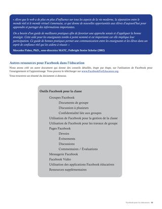 Facebook pour les éducateurs 16
Autres ressources pour Facebook dans l'éducation
Nous avons créé un autre document qui donne des conseils détaillés, étape par étape, sur l'utilisation de Facebook pour
l'enseignement et l'apprentissage. Vous pouvez le télécharger sur www.FacebookForEducators.org.
Vous trouverez un résumé du document ci-dessous.
« Alors que le web a de plus en plus d'influence sur tous les aspects de la vie moderne, la séparation entre le
monde réel et le monde virtuel s'amenuise, ce qui donne de nouvelles opportunités aux élèves d'aujourd'hui pour
apprendre et partager des informations importantes.
On a besoin d'un guide de meilleures pratiques afin de favoriser une approche sensée et d'appliquer la bonne
stratégie. Cette aide pour les enseignants tombe à point nommé et est importante car elle implique leur
participation. Ce guide de bonnes pratiques permet une communication entre les enseignants et les élèves dans un
esprit de confiance réel qui les aidera à réussir. »
Mercedes Fisher, PhD., sous-directrice MATC, Fulbright Senior Scholar (2002)
Outils Facebook pour la classe
	 Groupes Facebook
		 Documents de groupe
		 Discussion à plusieurs
		 Confidentialité liée aux groupes
	 Utilisation de Facebook pour la gestion de la classe
	 Utilisation de Facebook pour les travaux de groupe
	 Pages Facebook
		Devoirs
		Événements
		Discussions
		 Commentaires / Évaluations
	 Messagerie Facebook
	 Facebook Vidéo
	 Utilisation des applications Facebook éducatives
	 Ressources supplémentaires
 