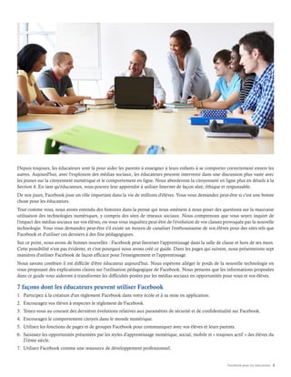 Facebook pour les éducateurs 2
Depuis toujours, les éducateurs sont là pour aider les parents à enseigner à leurs enfants à se comporter correctement envers les
autres. Aujourd'hui, avec l'explosion des médias sociaux, les éducateurs peuvent intervenir dans une discussion plus vaste avec
les jeunes sur la citoyenneté numérique et le comportement en ligne. Nous aborderons la citoyenneté en ligne plus en détails à la
Section 4. En tant qu'éducateurs, vous pouvez leur apprendre à utiliser Internet de façon sûre, éthique et responsable.
De nos jours, Facebook joue un rôle important dans la vie de millions d'élèves. Vous vous demandez peut-être si c'est une bonne
chose pour les éducateurs.
Tout comme vous, nous avons entendu des histoires dans la presse qui nous amènent à nous poser des questions sur la mauvaise
utilisation des technologies numériques, y compris des sites de réseaux sociaux. Nous comprenons que vous soyez inquiet de
l'impact des médias sociaux sur vos élèves, ou vous vous inquiétez peut-être de l'évolution de vos classes provoquée par la nouvelle
technologie. Vous vous demandez peut-être s'il existe un moyen de canaliser l'enthousiasme de vos élèves pour des sites tels que
Facebook et d'utiliser ces derniers à des fins pédagogiques.
Sur ce point, nous avons de bonnes nouvelles : Facebook peut favoriser l'apprentissage dans la salle de classe et hors de ses murs.
Cette possibilité n'est pas évidente, et c'est pourquoi nous avons créé ce guide. Dans les pages qui suivent, nous présenterons sept
manières d'utiliser Facebook de façon efficace pour l'enseignement et l'apprentissage.
Nous savons combien il est difficile d'être éducateur aujourd'hui. Nous espérons alléger le poids de la nouvelle technologie en
vous proposant des explications claires sur l'utilisation pédagogique de Facebook. Nous pensons que les informations proposées
dans ce guide vous aideront à transformer les difficultés posées par les médias sociaux en opportunités pour vous et vos élèves.
7 façons dont les éducateurs peuvent utiliser Facebook
1. Participez à la création d'un règlement Facebook dans votre école et à sa mise en application.
2. Encouragez vos élèves à respecter le règlement de Facebook.
3. Tenez-vous au courant des dernières évolutions relatives aux paramètres de sécurité et de confidentialité sur Facebook.
4. Encouragez le comportement citoyen dans le monde numérique.
5. Utilisez les fonctions de pages et de groupes Facebook pour communiquer avec vos élèves et leurs parents.
6. Saisissez les opportunités présentées par les styles d'apprentissage numérique, social, mobile et « toujours actif » des élèves du
21ème siècle.
7. Utilisez Facebook comme une ressource de développement professionnel.
 