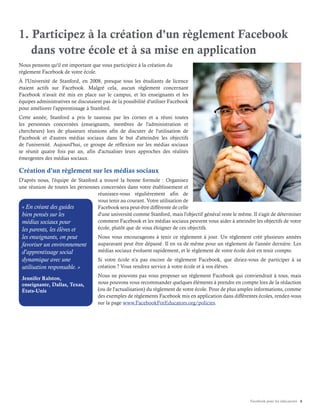 Facebook pour les éducateurs 4
1. Participez à la création d'un règlement Facebook
dans votre école et à sa mise en application
Nous pensons qu'il est important que vous participiez à la création du
règlement Facebook de votre école.
À l'Université de Stanford, en 2008, presque tous les étudiants de licence
étaient actifs sur Facebook. Malgré cela, aucun règlement concernant
Facebook n'avait été mis en place sur le campus, et les enseignants et les
équipes administratives ne discutaient pas de la possibilité d'utiliser Facebook
pour améliorer l'apprentissage à Stanford.
Cette année, Stanford a pris le taureau par les cornes et a réuni toutes
les personnes concernées (enseignants, membres de l'administration et
chercheurs) lors de plusieurs réunions afin de discuter de l'utilisation de
Facebook et d'autres médias sociaux dans le but d'atteindre les objectifs
de l'université. Aujourd'hui, ce groupe de réflexion sur les médias sociaux
se réunit quatre fois par an, afin d'actualiser leurs approches des réalités
émergentes des médias sociaux.
Création d'un règlement sur les médias sociaux
D'après nous, l'équipe de Stanford a trouvé la bonne formule : Organisez
une réunion de toutes les personnes concernées dans votre établissement et
réunissez-vous régulièrement afin de
vous tenir au courant. Votre utilisation de
Facebook sera peut-être différente de celle
d'une université comme Stanford, mais l'objectif général reste le même. Il s'agit de déterminer
comment Facebook et les médias sociaux peuvent vous aider à atteindre les objectifs de votre
école, plutôt que de vous éloigner de ces objectifs.
Nous vous encourageons à tenir ce règlement à jour. Un règlement créé plusieurs années
auparavant peut être dépassé. Il en va de même pour un règlement de l'année dernière. Les
médias sociaux évoluent rapidement, et le règlement de votre école doit en tenir compte.
Si votre école n'a pas encore de règlement Facebook, que diriez-vous de participer à sa
création ? Vous rendrez service à votre école et à vos élèves.
Nous ne pouvons pas vous proposer un règlement Facebook qui conviendrait à tous, mais
nous pouvons vous recommander quelques éléments à prendre en compte lors de la rédaction
(ou de l'actualisation) du règlement de votre école. Pour de plus amples informations, comme
des exemples de règlements Facebook mis en application dans différentes écoles, rendez-vous
sur la page www.FacebookForEducators.org/policies.
« En créant des guides
bien pensés sur les
médias sociaux pour
les parents, les élèves et
les enseignants, on peut
favoriser un environnement
d'apprentissage social
dynamique avec une
utilisation responsable. »
Jennifer Ralston,
enseignante, Dallas, Texas,
États-Unis
 