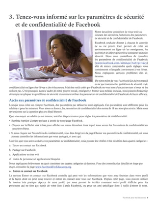 Facebook pour les éducateurs 6
3. Tenez-vous informé sur les paramètres de sécurité
et de confidentialité de Facebook
Notre deuxième conseil est de vous tenir au
courant des dernières évolutions des paramètres
de sécurité et de confidentialité de Facebook.
Facebook souhaite donner à chacun le contrôle
de sa vie privée. Ceci permet de créer un
environnement en ligne où les enseignants, les
parents et les élèves peuvent se connecter en toute
sécurité. Nous vous conseillons de consulter
les paramètres de confidentialité de Facebook
(www.facebook.com/settings/?tab=privacy)
afin de mieux comprendre quels réglages vous
conviennent et lesquels conviennent à vos élèves.
Nous expliquons certains problèmes clés ci-
dessous.
De notre point de vue, Facebook fait du bon travail
en ce qui concerne les problèmes de sécurité et de
confidentialité en ligne des élèves et des éducateurs. Mais les outils créés par Facebook ne vous sont d'aucun secours si vous ne les
utilisez pas. C'est pourquoi dans le cadre de notre propre travail, enseigner et former aux médias sociaux, nous passons beaucoup
de temps à expliquer les problèmes de sécurité et comment utiliser les paramètres de confidentialité de Facebook de façon efficace.
Accès aux paramètres de confidentialité de Facebook
Lorsque vous créez un compte Facebook, des paramètres par défaut lui sont appliqués. Ces paramètres sont différents pour les
adultes et pour les mineurs. Vous vous en doutez, les paramètres de confidentialité des moins de 18 ans sont plus stricts. Mais nous
reviendrons sur la question plus en détail bientôt.
Que vous soyez un adulte ou un mineur, voici les étapes à suivre pour régler les paramètres de confidentialité :
• Repérez l'option Compte en haut à droite de toute page Facebook.
• Cliquez sur la flèche vers le bas pour afficher un menu déroulant dans lequel vous verrez les Paramètres de confidentialité en
caractères bleus.
• Si vous cliquez sur Paramètres de confidentialité, vous êtes dirigé vers la page Choisir vos paramètres de confidentialité, où vous
pouvez contrôler les informations que vous partagez, et avec qui.
Une fois que vous avez accédé à vos paramètres de confidentialité, vous pouvez les vérifier et les modifier dans quatre catégories :
a. Entrer en contact sur Facebook
b. Partage sur Facebook
c. Applications et sites web
d. Listes de personnes et applications bloquées
Nous expliquons brièvement en quoi consistent ces quatre catégories ci-dessous. Pour des conseils plus détaillés et étape par
étape, consultez la page www.FacebookForEducators.org.
a. Entrer en contact sur Facebook
La section Entrer en contact sur Facebook contrôle qui peut voir les informations que vous avez fournies dans votre profil
et la façon dont on peut vous trouver et entrer en contact avec vous sur Facebook. Depuis cette page, vous pouvez utiliser
le bouton très pratique Aperçu de mon profil, qui vous permet de vérifier comment votre profil s'affiche pour les
personnes qui ne font pas partie de votre liste d'amis Facebook, ou pour un ami spécifique dont il suffit d'entrer le nom.
 
