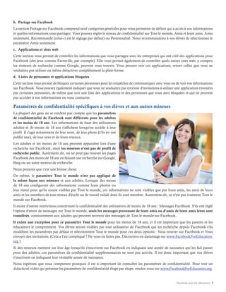 Facebook pour les éducateurs 7
b. Partage sur Facebook
La section Partage sur Facebook comprend neuf catégories générales pour vous permettre de définir qui a accès à vos informations
et quelles informations vous partagez. Vous pouvez régler le niveau de confidentialité sur Tout le monde, Amis et leurs amis, Amis
seulement, Recommandé (celui-ci est le réglage par défaut) ou Personnalisé. Nous recommandons à vos élèves de sélectionner le
paramètre Amis seulement.
c. Applications et sites web
Cette section vous permet de contrôler les informations que vous partagez avec les entreprises qui ont créé des applications pour
Facebook (des jeux comme Farmville, par exemple). Elle vous permet également de contrôler quels autres sites web, y compris
les moteurs de recherche comme Google, peuvent vous trouver. Vous pouvez voir ces applications, retirer celles que vous ne
souhaitez pas utiliser ou même désactiver complètement la plate-forme.
d. Listes de personnes et applications bloquées
Cette section vous permet de bloquer certaines personnes pour les empêcher de communiquer avec vous ou de voir vos informations
sur Facebook. Vous pouvez également indiquer que vous ne souhaitez pas recevoir d'invitations à utiliser une application envoyées
par certaines personnes, de même que voir une liste des applications et des personnes que vous avez bloquées et qui ne peuvent
pas accéder à vos informations ou vous contacter.
Paramètres de confidentialité spécifiques à vos élèves et aux autres mineurs
La plupart des gens ne se rendent pas compte que les paramètres
de confidentialité de Facebook sont différents pour les adultes
et les moins de 18 ans. Les informations de base des utilisateurs
adultes et de moins de 18 ans s'affichent lorsqu'on accède à leur
profil. Il s'agit notamment de leur nom, de leur photo (s'ils en ont
publié une), de leur sexe et de leurs réseaux.
Les adultes et les moins de 18 ans peuvent apparaître lors d'une
recherche sur Facebook, mais les mineurs n'ont pas de profil de
recherche public. Autrement dit, on ne peut pas trouver les pages
Facebook des moins de 18 ans en faisant une recherche sur Google,
Bing ou un autre moteur de recherche.
Nous pensons que c'est une bonne chose.
De même, le paramètre Tout le monde n'est pas appliqué de
la même façon aux mineurs et aux adultes. Lorsque des moins
de 18 ans configurent des informations comme leurs photos ou
leur statut pour qu'ils soient visibles par Tout le monde, ces informations ne sont visibles que par leurs amis, les amis de leurs
amis et les membres de tout réseau d'école ou de travail validé dont ils sont membre. Autrement dit, ce n'est pas vraiment Tout le
monde sur Facebook.
Il existe d'autres restrictions concernant la confidentialité des utilisateurs de moins de 18 ans : Messages Facebook. S'ils ont réglé
l'option d'envoi de messages sur Tout le monde, seuls les messages provenant de leurs amis ou d'amis de leurs amis leurs sont
transférés, contrairement aux adultes qui peuvent recevoir des messages de Tout le monde sur Facebook.
Il existe une exception pour ce paramètre Tout le monde pour les moins de 18 ans, et il est important que les parents et les
éducateurs le comprennent. Vos élèves seront visibles par tout utilisateur de Facebook qui les recherche depuis Facebook s'ils
modifient les paramètres par défaut et sélectionnent Tout le monde pour ces deux options : Vous trouver sur Facebook et Vous
envoyer des invitations. (Cela a l'air compliqué ? Ne vous en faites pas. Découvrez-en davantage sur www.FacebookForEducators.
org.)
Si des mineurs mentent sur leur âge lorsqu'ils s'inscrivent sur Facebook en indiquant une année de naissance qui les fait passer
pour des adultes, ces paramètres de confidentialité supplémentaires ne sont pas activés. Il est donc important que vos élèves
s'inscrivent en indiquant leur véritable année de naissance.
Nous espérons que vous comprenez pourquoi il est si important de connaître les paramètres de confidentialité. Pour voir un
didacticiel vidéo qui présente les paramètres de confidentialité étape par étape, rendez-vous sur www.FacebookForEducators.org.
 