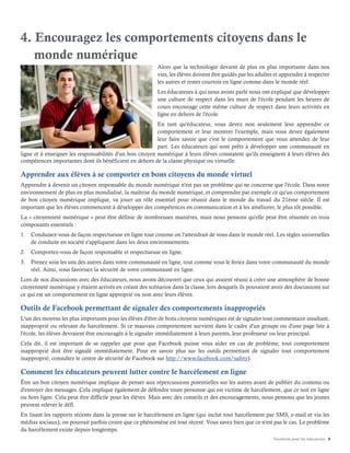 Facebook pour les éducateurs 8
4. Encouragez les comportements citoyens dans le
monde numérique
Alors que la technologie devient de plus en plus importante dans nos
vies, les élèves doivent être guidés par les adultes et apprendre à respecter
les autres et rester courtois en ligne comme dans le monde réel.
Les éducateurs à qui nous avons parlé nous ont expliqué que développer
une culture de respect dans les murs de l'école pendant les heures de
cours encourage cette même culture de respect dans leurs activités en
ligne en dehors de l'école.
En tant qu'éducateur, vous devez non seulement leur apprendre ce
comportement et leur montrer l'exemple, mais vous devez également
leur faire savoir que c'est le comportement que vous attendez de leur
part. Les éducateurs qui sont prêts à développer une communauté en
ligne et à enseigner les responsabilités d'un bon citoyen numérique à leurs élèves constatent qu'ils enseignent à leurs élèves des
compétences importantes dont ils bénéficient en dehors de la classe physique ou virtuelle.
Apprendre aux élèves à se comporter en bons citoyens du monde virtuel
Apprendre à devenir un citoyen responsable du monde numérique n'est pas un problème qui ne concerne que l'école. Dans notre
environnement de plus en plus mondialisé, la maîtrise du monde numérique, et comprendre par exemple ce qu'un comportement
de bon citoyen numérique implique, va jouer un rôle essentiel pour réussir dans le monde du travail du 21ème siècle. Il est
important que les élèves commencent à développer des compétences en communication et à les améliorer, le plus tôt possible.
La « citoyenneté numérique » peut être définie de nombreuses manières, mais nous pensons qu'elle peut être résumée en trois
composants essentiels :
1.	 Conduisez-vous de façon respectueuse en ligne tout comme on l'attendrait de vous dans le monde réel. Les règles universelles
de conduite en société s'appliquent dans les deux environnements.
2.	 Comportez-vous de façon responsable et respectueuse en ligne.
3.	 Prenez soin les uns des autres dans votre communauté en ligne, tout comme vous le feriez dans votre communauté du monde
réel. Ainsi, vous favorisez la sécurité de votre communauté en ligne.
Lors de nos discussions avec des éducateurs, nous avons découvert que ceux qui avaient réussi à créer une atmosphère de bonne
citoyenneté numérique y étaient arrivés en créant des scénarios dans la classe, lors desquels ils pouvaient avoir des discussions sur
ce qui est un comportement en ligne approprié ou non avec leurs élèves.
Outils de Facebook permettant de signaler des comportements inappropriés
L'un des moyens les plus importants pour les élèves d'être de bons citoyens numériques est de signaler tout commentaire insultant,
inapproprié ou relevant du harcèlement. Si ce mauvais comportement survient dans le cadre d'un groupe ou d'une page liée à
l'école, les élèves devraient être encouragés à le signaler immédiatement à leurs parents, leur professeur ou leur principal.
Cela dit, il est important de se rappeler que pour que Facebook puisse vous aider en cas de problème, tout comportement
inapproprié doit être signalé immédiatement. Pour en savoir plus sur les outils permettant de signaler tout comportement
inapproprié, consultez le centre de sécurité de Facebook sur http://www.facebook.com/safety).
Comment les éducateurs peuvent lutter contre le harcèlement en ligne
Être un bon citoyen numérique implique de penser aux répercussions potentielles sur les autres avant de publier du contenu ou
d'envoyer des messages. Cela implique également de défendre toute personne qui est victime de harcèlement, que ce soit en ligne
ou hors ligne. Cela peut être difficile pour les élèves. Mais avec des conseils et des encouragements, nous pensons que les jeunes
peuvent relever le défi.
En lisant les rapports récents dans la presse sur le harcèlement en ligne (qui inclut tout harcèlement par SMS, e-mail et via les
médias sociaux), on pourrait parfois croire que ce phénomène est tout récent. Vous savez bien que ce n'est pas le cas. Le problème
du harcèlement existe depuis longtemps.
 