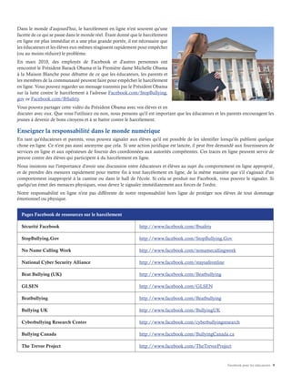 Facebook pour les éducateurs 9
Dans le monde d'aujourd'hui, le harcèlement en ligne n'est souvent qu'une
facette de ce qui se passe dans le monde réel. Étant donné que le harcèlement
en ligne est plus immédiat et a une plus grande portée, il est nécessaire que
les éducateurs et les élèves eux-mêmes réagissent rapidement pour empêcher
(ou au moins réduire) le problème.
En mars 2010, des employés de Facebook et d'autres personnes ont
rencontré le Président Barack Obama et la Première dame Michelle Obama
à la Maison Blanche pour débattre de ce que les éducateurs, les parents et
les membres de la communauté peuvent faire pour empêcher le harcèlement
en ligne. Vous pouvez regarder un message transmis par le Président Obama
sur la lutte contre le harcèlement à l'adresse Facebook.com/StopBullying.
gov or Facebook.com/fbSafety.
Vous pouvez partager cette vidéo du Président Obama avec vos élèves et en
discuter avec eux. Que vous l'utilisiez ou non, nous pensons qu'il est important que les éducateurs et les parents encouragent les
jeunes à devenir de bons citoyens et à se battre contre le harcèlement.
Enseigner la responsabilité dans le monde numérique
En tant qu'éducateurs et parents, vous pouvez signaler aux élèves qu'il est possible de les identifier lorsqu'ils publient quelque
chose en ligne. Ce n'est pas aussi anonyme que cela. Si une action juridique est lancée, il peut être demandé aux fournisseurs de
services en ligne et aux opérateurs de fournir des coordonnées aux autorités compétentes. Ces traces en ligne peuvent servir de
preuve contre des élèves qui participent à du harcèlement en ligne.
Nous insistons sur l'importance d'avoir une discussion entre éducateurs et élèves au sujet du comportement en ligne approprié,
et de prendre des mesures rapidement pour mettre fin à tout harcèlement en ligne, de la même manière que s'il s'agissait d'un
comportement inapproprié à la cantine ou dans le hall de l'école. Si cela se produit sur Facebook, vous pouvez le signaler. Si
quelqu'un émet des menaces physiques, vous devez le signaler immédiatement aux forces de l'ordre.
Notre responsabilité en ligne n'est pas différente de notre responsabilité hors ligne de protéger nos élèves de tout dommage
émotionnel ou physique.
Pages Facebook de ressources sur le harcèlement
Sécurité Facebook http://www.facebook.com/fbsafety
StopBullying.Gov http://www.facebook.com/StopBullying.Gov
No Name Calling Week http://www.facebook.com/nonamecallingweek
National Cyber Security Alliance http://www.facebook.com/staysafeonline
Beat Bullying (UK) http://www.facebook.com/Beatbullying
GLSEN http://www.facebook.com/GLSEN
Beatbullying http://www.facebook.com/Beatbullying
Bullying UK http://www.facebook.com/BullyingUK
Cyberbullying Research Center http://www.facebook.com/cyberbullyingresearch
Bullying Canada http://www.facebook.com/BullyingCanada.ca
The Trevor Project http://www.facebook.com/TheTrevorProject
 