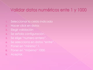 1. Seleccionar la celda indicada
2. Hacer click en datos
3. Elegir validación
4. Se señala configuración.
5. Se elige “numero entero”.
6. Se selecciona en datos “entre”.
7. Poner en “mínimo” 1.
8. Poner en “máximo” 1000.
9. Aceptar.