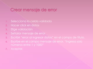 1. Selecciona la celda validada
2. Hacer click en datos
3. Elige validación
4. Señalar mensaje de error
5. Escribir “error al ingresar datos” en el campo de titulo.
6. Escribe en el campo mensaje de error. “ingresa solo
números entre 1 y 1000”
7. Aceptar.