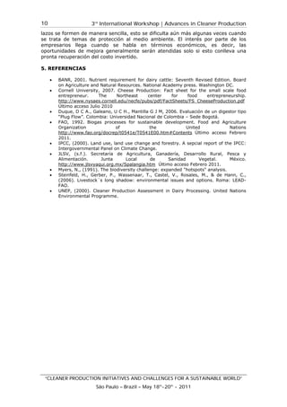 3rd
International Workshop | Advances in Cleaner Production
“CLEANER PRODUCTION INITIATIVES AND CHALLENGES FOR A SUSTAINABLE WORLD”
São Paulo – Brazil – May 18th
-20th
- 2011
10
lazos se formen de manera sencilla, esto se dificulta aún más algunas veces cuando
se trata de temas de protección al medio ambiente. El interés por parte de los
empresarios llega cuando se habla en términos económicos, es decir, las
oportunidades de mejora generalmente serán atendidas solo si esto conlleva una
pronta recuperación del costo invertido.
5. REFERENCIAS
• BANR, 2001. Nutrient requirement for dairy cattle: Seventh Revised Edition. Board
on Agriculture and Natural Resources. National Academy press. Washington DC.
• Cornell University, 2007. Cheese Production: Fact sheet for the small scale food
entrepreneur. The Northeast center for food entrepreneurship.
http://www.nysaes.cornell.edu/necfe/pubs/pdf/FactSheets/FS_CheeseProduction.pdf
Último acceso Julio 2010
• Duque, D C A., Galeano, U C H., Mantilla G J M, 2006. Evaluación de un digestor tipo
“Plug Flow”. Colombia: Universidad Nacional de Colombia – Sede Bogotá.
• FAO, 1992. Biogas processes for sustainable development. Food and Agriculture
Organization of the United Nations
http://www.fao.org/docrep/t0541e/T0541E00.htm#Contents Último acceso Febrero
2011.
• IPCC, (2000). Land use, land use change and forestry. A sepcial report of the IPCC:
Intergovernmental Panel on Climate Change.
• JLSV, (s.f.). Secretaría de Agricultura, Ganadería, Desarrollo Rural, Pesca y
Alimentación. Junta Local de Sanidad Vegetal. México.
http://www.jlsvyaqui.org.mx/Spalangia.htm Último acceso Febrero 2011.
• Myers, N., (1991). The biodiversity challenge: expanded "hotspots" analysis.
• Steinfeld, H., Gerber, P., Wassenaar, T., Castel, V., Rosales, M., & de Hann, C.,
(2006). Livestock´s long shadow: environmental issues and options. Roma: LEAD-
FAO.
• UNEP, (2000). Cleaner Production Assessment in Dairy Processing. United Nations
Environmental Programme.
 