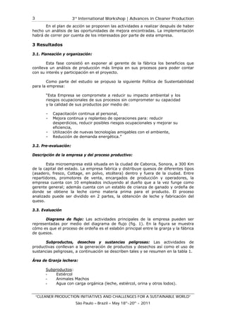 3rd
International Workshop | Advances in Cleaner Production
“CLEANER PRODUCTION INITIATIVES AND CHALLENGES FOR A SUSTAINABLE WORLD”
São Paulo – Brazil – May 18th
-20th
- 2011
3
En el plan de acción se proponen las actividades a realizar después de haber
hecho un análisis de las oportunidades de mejora encontradas. La implementación
habrá de correr por cuenta de los interesados por parte de esta empresa.
3 Resultados
3.1. Planeación y organización:
Esta fase consistió en exponer al gerente de la fábrica los beneficios que
conlleva un análisis de producción más limpia en sus procesos para poder contar
con su interés y participación en el proyecto.
Como parte del estudio se propuso la siguiente Política de Sustentabilidad
para la empresa:
“Esta Empresa se compromete a reducir su impacto ambiental y los
riesgos ocupacionales de sus procesos sin comprometer su capacidad
y la calidad de sus productos por medio de:
- Capacitación continua al personal,
- Mejora continua y replanteo de operaciones para: reducir
desperdicios, reducir posibles riesgos ocupacionales y mejorar su
eficiencia,
- Utilización de nuevas tecnologías amigables con el ambiente,
- Reducción de demanda energética.”
3.2. Pre-evaluación:
Descripción de la empresa y del proceso productivo:
Esta microempresa está situada en la ciudad de Caborca, Sonora, a 300 Km
de la capital del estado. La empresa fabrica y distribuye quesos de diferentes tipos
(asadero, fresco, Cottage, en polvo, etcétera) dentro y fuera de la ciudad. Entre
repartidores, promotores de venta, encargados de producción y operadores, la
empresa cuenta con 10 empleados incluyendo al dueño que a la vez funge como
gerente general; además cuenta con un establo de crianza de ganado y ordeña de
donde se obtiene la leche como materia prima para el producto. El proceso
analizado puede ser dividido en 2 partes, la obtención de leche y fabricación del
queso.
3.3. Evaluación
Diagrama de flujo: Las actividades principales de la empresa pueden ser
representadas por medio del diagrama de flujo (fig. 1). En la figura se muestra
cómo es que el proceso de ordeña es el eslabón principal entre la granja y la fábrica
de quesos.
Subproductos, desechos y sustancias peligrosas: Las actividades de
productivas conllevan a la generación de productos y desechos así como el uso de
sustancias peligrosas, a continuación se describen tales y se resumen en la tabla 1.
Área de Granja lechera:
Subproductos:
- Estiércol
- Animales Machos
- Agua con carga orgánica (leche, estiércol, orina y otros lodos).
 