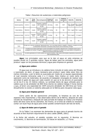 3rd
International Workshop | Advances in Cleaner Production
“CLEANER PRODUCTION INITIATIVES AND CHALLENGES FOR A SUSTAINABLE WORLD”
São Paulo – Brazil – May 18th
-20th
- 2011
5
Tabla 1 Resumen de sustancias o materiales peligrosos
Agua: Los principales usos que se le dan al agua en esta empresa se
pueden dividir en 3 grandes rubros: Agua de beber para los animales, agua para
producir vapor en los procesos térmicos y agua para limpieza en general.
a) Agua para caldera
El agua que se introduce a la caldera tiene incluido el costo extra del filtrado
y suavizado, es decir, el agua necesaria para producir vapor debe estar libre de
ciertos minerales, y por lo tanto es suavizada por medio de un equipo especializado
el cual necesita renovarse cada 2 o 3 meses. Esto implica un costo tanto de
operación como de materiales; de acuerdo al trabajador encargado de realizar esta
actividad el gasto de agua por cada ocasión en que se le da servicio al suavizador
va de los 8 a los 10 metros cúbicos. La cantidad diaria de agua utilizada para la
caldera que es de alrededor de 800 litros diarios (la caldera trabaja 4 horas diarias
y que, al tener una capacidad de 15HP consume alrededor de 200 litros por hora).
Actualmente no existe un sistema adecuado en la fábrica para recuperar esta agua.
b) Agua para limpieza general
Como parte de las operaciones principales, la limpieza es uno de los
aspectos más importantes y más observados dentro de la fábrica, después de cada
vaciado de recipientes y después de cada jornada de trabajo se realiza una limpieza
tanto del área como de los utensilios. Así mismo, en el área de ordeña es necesario
contar con buen flujo de agua para evitar posible contaminación del lote de leche.
c) Agua de beber para el ganado
En la Tabla 2 se expresan las demandas de agua para el ganado bovino de
acuerdo al libro Nutrient requirement for dairy cattle (BANR, 2001).
A la fecha del estudio, el establo contaba con lo siguiente: 8 Bovinos en
crecimiento, 11 Bovinos en terminación, 55 Vacas en lactación, y 2 Toros.
Químico CAS#
Forma
Básica
Ruta de Exposición
Presión de
Vapor (VP)
LEL%
Punto de
vaporización
°F
OSHA PEL NIOSH REL
Alcohol Isoamílico 123-51-3 Líquido
Inhalación, ingestión,
piel o contacto con
los ojos
28 mmHg 1.20% 109°F
TWA: 100 ppm
(360 mg/m3)
TWA: 100 ppm
(360 mg/m3)
Ácido Sulfúrico 7664-93-9 Líquido
Inhalación, ingestión,
piel o contacto con
los ojos
.001 mmHg NA NA TWA: 1 mg/m3 TWA: 1 mg/m3
Hidróxido de Sodio 1310-73-2
Hojuelas-
Polvo
Inhalación, ingestión,
piel o contacto con
los ojos
0 mmHg NA NA TWA: 2 mg/m3 C: 2 mg/m3
Fenolftaleína 77-09-8 Líquido
Inhalación, ingestión,
piel o contacto con
los ojos
4.62 mmHg NA 253°F NA NA
Cybor
Estiércol
Polvos Secos
El cybor es un químico considerado "ligeramente tóxico", por lo que debe evitarse su ingestión, inhalación y contacto con la piel.
Los fabricantes recomiendan no almacenar este producto cerca de alimentos y forrajes.
El estiércol acumulado puede llegar a causar incomodidad en los animales, además de ser un ambiente propicio para la
propagación de moscas. En algunos casos puede ayudar en la aparición de mastitis en las vacas debido a la exposición al
estiércol en los lechos donde éstas duermen
Los polvos generados en el molino pueden ser causa de incendios, o bien causar enfermedades respiratorias al personal en
caso de exponerse a ellos
 