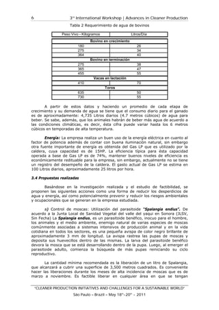 3rd
International Workshop | Advances in Cleaner Production
“CLEANER PRODUCTION INITIATIVES AND CHALLENGES FOR A SUSTAINABLE WORLD”
São Paulo – Brazil – May 18th
-20th
- 2011
6
Tabla 2 Requerimiento de agua de bovinos
A partir de estos datos y haciendo un promedio de cada etapa de
crecimiento y su demanda de agua se tiene que el consumo diario para el ganado
es de aproximadamente: 4,735 Litros diarios (4.7 metros cúbicos) de agua para
beber. Se sabe, además, que los animales habrán de beber más agua de acuerdo a
las condiciones climáticas, es decir, ésta cifra puede variar hasta los 6 metros
cúbicos en temporadas de alta temperatura.
Energía: La empresa realiza un buen uso de la energía eléctrica en cuanto al
factor de potencia además de contar con buena iluminación natural, sin embargo
otra fuente importante de energía es obtenida del Gas LP que es utilizado por la
caldera, cuya capacidad es de 15HP. La eficiencia típica para ésta capacidad
operada a base de Gas LP es de 74%, mantener buenos niveles de eficiencia es
económicamente redituable para la empresa, sin embargo, actualmente no se tiene
un registro del desempeño de la caldera. El gasto actual de Gas LP se estima en
100 Litros diarios, aproximadamente 25 litros por hora.
3.4 Propuestas realizadas
Basándose en la investigación realizada y el estudio de factibilidad, se
proponen las siguientes acciones como una forma de reducir los desperdicios de
agua y energía, así como potencialmente prevenir y reducir los riesgos ambientales
y ocupacionales que se generan en la empresa estudiada.
a) Control de moscas: Utilización del parasitoide “Spalangia endius”. De
acuerdo a la Junta Local de Sanidad Vegetal del valle del yaqui en Sonora (JLSV,
Sin Fecha) La Spalangia endius, es un parasitoide benéfico, inocuo para el hombre,
los animales y el medio ambiente, enemigo natural de varias especies de moscas
comúnmente asociadas a sistemas intensivos de producción animal y en la vida
cotidiana en todos los sectores, es una pequeña avispa de color negro brillante de
aproximadamente 3 mm de longitud. La avispa rastrea las pupas de moscas y
deposita sus huevecillos dentro de las mismas. La larva del parasitoide benéfico
devora la mosca que se está desarrollando dentro de la pupa. Luego, al emerger el
parasitoide adulto, comienza la búsqueda de más pupas reiniciando su ciclo
reproductivo.
La cantidad mínima recomendada es la liberación de un litro de Spalangia,
que alcanzará a cubrir una superficie de 3,500 metros cuadrados. Es conveniente
hacer las liberaciones durante los meses de alta incidencia de moscas que es de
marzo a noviembre. Es factible liberar en cualquier área en que se tengan
Peso Vivo - Kilogramos Litros/Día
180 26
275 34
364 40
275 38
365 47
455 55
410 70
635 50
730 55
Bovino en crecimiento
Bovino en terminación
Vacas en lactación
Toros
 