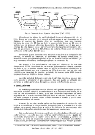 3rd
International Workshop | Advances in Cleaner Production
“CLEANER PRODUCTION INITIATIVES AND CHALLENGES FOR A SUSTAINABLE WORLD”
São Paulo – Brazil – May 18th
-20th
- 2011
9
Fig. 4. Esquema de un digestor “plug flow” (FAO, 1992)
El contenido de sólidos del estiércol deberá de ser de alrededor del 10 y el
20%, deberá ser mezclado en el pozo de entrada previo a su introducción en el
digestor, el volumen del digestor debe ser considerado para una retención
hidráulica de entre 15 y 20 días, es decir, el volumen total deberá ser 20 veces la
cantidad que se pretende alimentar diariamente. Se espera que el gas que se
obtenga de este digestor tenga aproximadamente la siguiente composición: 60 a
70% de gas metano y de 30 a 40% Dióxido de carbono. Otros gases en menores
cantidades como Sulfuro de hidrógeno.
El volumen que se obtendrá habrá de variar de acuerdo a la composición del
estiércol, el tiempo de retención, el porcentaje de sólidos introducidos, la
temperatura con que opera el digestor y el pH del material con que se alimenta (es
muy importante mantenerlo en el rango superior a 6 e inferior a 8).
De acuerdo a los experimentos realizados con digestores de este tipo
(Duque et al, 2006), controlando los parámetros de temperatura, días de retención
hidráulica y pH, es posible obtener hasta un 150% de biogas en relación con el
volumen del digestor, con una proporción de 60% de metano, esto es, por cada
1000 litros de capacidad del digestor, se habrán de obtener hasta 1500 litros de
biogas conteniendo 900 litros de gas metano.
Además, se habrá de hacer un arreglo de válvulas, tuberías y tanques para
poder colectar y almacenar el gas producido. Este gas puede ser utilizado para
alimentar la caldera generadora de vapor que se usa en la fábrica de quesos.
4. CONCLUSIONES
La metodología utilizada tiene un enfoque para grandes empresas que están
dispuestas a invertir tiempo o esfuerzo respecto a la producción más limpia, en el
caso de una microempresa o taller, quizá sea conveniente replantear los pasos
propuestos en la literatura comenzando por llevar a cabo una preevaluación para
así poder proponer a grandes rasgos posibles mejoras al proceso, y por lo tanto,
obtener el interés de los dueños.
A pesar de no estar familiarizados con los conceptos de producción más
limpia y prevención de la contaminación, se encontró que la empresa lleva a cabo
mejoras para reducir desperdicios y mejorar la eficiencia de sus procesos, esto
debido al obvio beneficio económico que dichas acciones representan.
Las oportunidades de mejora encontradas en este estudio, evidencian que el
sector privado – en este caso una empresa relativamente pequeña- puede ser
beneficiado ampliamente al recibir apoyo de las universidades y centros de
desarrollo, así como los estudiantes pueden enriquecer su formación con este tipo
de actividades, sin embargo se encontraron ciertos bloqueos que impiden que estos
 