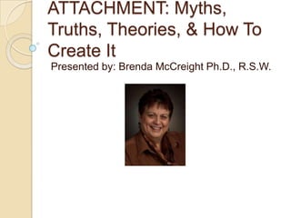 ATTACHMENT: Myths,
Truths, Theories, & How To
Create It
Presented by: Brenda McCreight Ph.D., R.S.W.
 