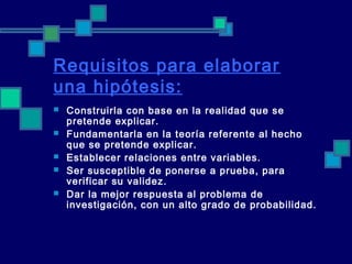 Requisitos para elaborar
una hipótesis:
 Construirla con base en la realidad que se
pretende explicar.
 Fundamentarla en la teoría referente al hecho
que se pretende explicar.
 Establecer relaciones entre variables.
 Ser susceptible de ponerse a prueba, para
verificar su validez.
 Dar la mejor respuesta al problema de
investigación, con un alto grado de probabilidad.
 