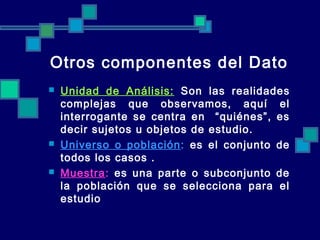 Otros componentes del Dato
 Unidad de Análisis: Son las realidades
complejas que observamos, aquí el
interrogante se centra en “quiénes”, es
decir sujetos u objetos de estudio.
 Universo o población: es el conjunto de
todos los casos .
 Muestra: es una parte o subconjunto de
la población que se selecciona para el
estudio
 