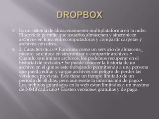  Es un sistema de almacenamiento multiplataforma en la nube.
El servicio permite que usuarios almacenen y sincronicen
archivos en línea entrecomputadoras y compartir carpetas y
archivos con otros.
 2. Características:• Funciona como un servicio de almacena_
miento, se enfoca en sincronizar y compartir archivos.•
Cuando se eliminan archivos, los podemos recuperar en el
historial de revisión.• Se puede conocer la historia de un
archivo en el que se este trabajando permitiendo a una persona
que pueda editar y cargar archivos sin peligro de perder las
versiones previstas. Éste tiene un tiempo limitado de un
periodo de 30 días, pero aun existe la información de pago.•
Los archivos guardados en la web estan limitados a un maximo
de 30MB cada uno• Existen versiones gratuitas y de pago.
 