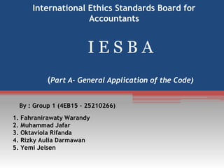 International Ethics Standards Board for
Accountants

IESBA
(Part A- General Application of the Code)
By : Group 1 (4EB15 – 25210266)
1. Fahranirawaty Warandy
2. Muhammad Jafar
3. Oktaviola Rifanda
4. Rizky Aulia Darmawan
5. Yemi Jelsen

 