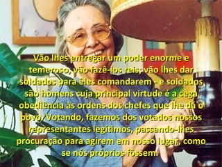 Vão lhes entregar um poder enorme eVão lhes entregar um poder enorme e
temeroso, vão fazê-los reis; vão lhes dartemeroso, vão fazê-los reis; vão lhes dar
soldados para êles comandarem - e soldadossoldados para êles comandarem - e soldados
são homens cuja principal virtude é a cegasão homens cuja principal virtude é a cega
obediência às ordens dos chefes que lhe dá oobediência às ordens dos chefes que lhe dá o
povo. Votando, fazemos dos votados nossospovo. Votando, fazemos dos votados nossos
representantes legítimos, passando-lhesrepresentantes legítimos, passando-lhes
procuração para agirem em nosso lugar, comoprocuração para agirem em nosso lugar, como
se nós próprios fôssem.se nós próprios fôssem.
 