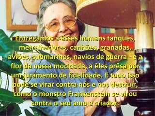 Entregamos a êsses homens tanques,Entregamos a êsses homens tanques,
metralhadoras, canhões, granadas,metralhadoras, canhões, granadas,
aviões, submarinos, navios de guerra - e aaviões, submarinos, navios de guerra - e a
flor da nossa mocidade, a êles prêsa porflor da nossa mocidade, a êles prêsa por
um juramento de fidelidade. E tudo issoum juramento de fidelidade. E tudo isso
pode se virar contra nós e nos destruir,pode se virar contra nós e nos destruir,
como o monstro Frankenstein se viroucomo o monstro Frankenstein se virou
contra o seu amo e criador.contra o seu amo e criador.
 