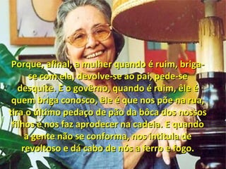 Porque, afinal, a mulher quando é ruim, briga-Porque, afinal, a mulher quando é ruim, briga-
se com ela, devolve-se ao pai, pede-sese com ela, devolve-se ao pai, pede-se
desquite. E o govêrno, quando é ruim, êle édesquite. E o govêrno, quando é ruim, êle é
quem briga conosco, êle é que nos põe na rua,quem briga conosco, êle é que nos põe na rua,
tira o último pedaço de pão da bôca dos nossostira o último pedaço de pão da bôca dos nossos
filhos e nos faz aprodecer na cadeia. E quandofilhos e nos faz aprodecer na cadeia. E quando
a gente não se conforma, nos intitula dea gente não se conforma, nos intitula de
revoltoso e dá cabo de nós a ferro e fogo.revoltoso e dá cabo de nós a ferro e fogo.
 