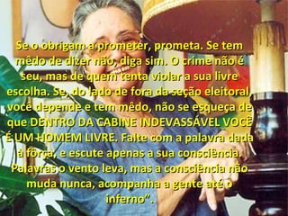 Se o obrigam a prometer, prometa. Se temSe o obrigam a prometer, prometa. Se tem
mêdo de dizer não, diga sim. O crime não émêdo de dizer não, diga sim. O crime não é
seu, mas de quem tenta violar a sua livreseu, mas de quem tenta violar a sua livre
escolha. Se, do lado de fora da seção eleitoral,escolha. Se, do lado de fora da seção eleitoral,
você depende e tem mêdo, não se esqueça devocê depende e tem mêdo, não se esqueça de
que DENTRO DA CABINE INDEVASSÁVEL VOCÊque DENTRO DA CABINE INDEVASSÁVEL VOCÊ
É UM HOMEM LIVRE. Falte com a palavra dadaÉ UM HOMEM LIVRE. Falte com a palavra dada
à fôrça, e escute apenas a sua consciência.à fôrça, e escute apenas a sua consciência.
Palavras o vento leva, mas a consciência nãoPalavras o vento leva, mas a consciência não
muda nunca, acompanha a gente até omuda nunca, acompanha a gente até o
inferno”.inferno”.
 