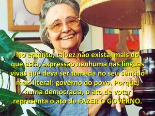 No entanto, talvez não exista, mais doNo entanto, talvez não exista, mais do
que esta, expressão nenhuma nas línguasque esta, expressão nenhuma nas línguas
vivas que deva ser tomada no seu sentidovivas que deva ser tomada no seu sentido
mais literal: govêrno do povo. Porque,mais literal: govêrno do povo. Porque,
numa democracia, o ato de votarnuma democracia, o ato de votar
representa o ato de FAZER O GOVÊRNO.representa o ato de FAZER O GOVÊRNO.
 