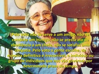 Pelo voto não se serve a um amigo, não sePelo voto não se serve a um amigo, não se
combate um inimigo, não se presta ato decombate um inimigo, não se presta ato de
obediência a um chefe, não se satisfaz umaobediência a um chefe, não se satisfaz uma
simpatia. Pelo voto a gente escolhe, desimpatia. Pelo voto a gente escolhe, de
maneira definitiva e irrecorrível, o indivíduo oumaneira definitiva e irrecorrível, o indivíduo ou
grupo de indivíduos que nos vão governar porgrupo de indivíduos que nos vão governar por
determinado prazo de tempo.determinado prazo de tempo.
 