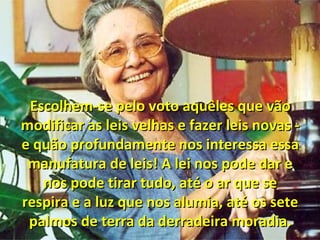 Escolhem-se pelo voto aquêles que vãoEscolhem-se pelo voto aquêles que vão
modificar as leis velhas e fazer leis novas -modificar as leis velhas e fazer leis novas -
e quão profundamente nos interessa essae quão profundamente nos interessa essa
manufatura de leis! A lei nos pode dar emanufatura de leis! A lei nos pode dar e
nos pode tirar tudo, até o ar que senos pode tirar tudo, até o ar que se
respira e a luz que nos alumia, até os seterespira e a luz que nos alumia, até os sete
palmos de terra da derradeira moradia.palmos de terra da derradeira moradia.
 