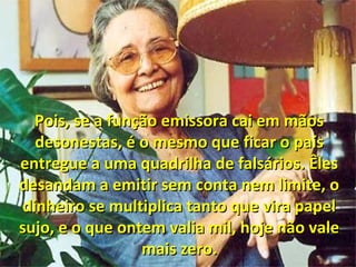 Pois, se a função emissora cai em mãosPois, se a função emissora cai em mãos
desonestas, é o mesmo que ficar o paísdesonestas, é o mesmo que ficar o país
entregue a uma quadrilha de falsários. Êlesentregue a uma quadrilha de falsários. Êles
desandam a emitir sem conta nem limite, odesandam a emitir sem conta nem limite, o
dinheiro se multiplica tanto que vira papeldinheiro se multiplica tanto que vira papel
sujo, e o que ontem valia mil, hoje não valesujo, e o que ontem valia mil, hoje não vale
mais zero.mais zero.
 