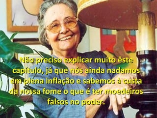 Não preciso explicar muito êsteNão preciso explicar muito êste
capítulo, já que nós ainda nadamoscapítulo, já que nós ainda nadamos
em plena inflação e sabemos à custaem plena inflação e sabemos à custa
da nossa fome o que é ter moedeirosda nossa fome o que é ter moedeiros
falsos no poder.falsos no poder.
 