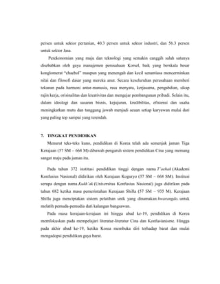 persen untuk sektor pertanian, 40.3 persen untuk sektor industri, dan 56.3 persen
untuk sektor Jasa.
Perekonomian yang maju dan teknologi yang semakin canggih salah satunya
disebabkan oleh gaya manajemen perusahaan Korsel, baik yang berskala besar
konglomerat “chaebol” maupun yang menengah dan kecil senantiasa mencerminkan
nilai dan filosofi dasar yang mereka anut. Secara keseluruhan perusahaan memberi
tekanan pada harmoni antar-manusia, rasa menyatu, kerjasama, pengabdian, sikap
rajin kerja, orisinalitas dan kreativitas dan mengejar pembangunan pribadi. Selain itu,
dalam ideologi dan sasaran bisnis, kejujuran, kredibilitas, efisiensi dan usaha
meningkatkan mutu dan tanggung jawab menjadi acuan setiap karyawan mulai dari
yang paling top sampai yang terendah.
7. TINGKAT PENDIDIKAN
Menurut teks-teks kuno, pendidikan di Korea telah ada semenjak jaman Tiga
Kerajaan (57 SM – 668 M) dibawah pengaruh sistem pendidikan Cina yang memang
sangat maju pada jaman itu.
Pada tahun 372 institusi pendidikan tinggi dengan nama T’aehak (Akademi
Konfusius Nasional) didirikan oleh Kerajaan Koguryo (37 SM – 668 SM). Institusi
serupa dengan nama Kukh’ak (Universitas Konfusius Nasional) juga didirikan pada
tahun 682 ketika masa pemerintahan Kerajaan Shilla (57 SM – 935 M). Kerajaan
Shilla juga menciptakan sistem pelatihan unik yang dinamakan hwarangdo, untuk
melatih pemuda-pemudia dari kalangan bangsawan.
Pada masa kerajaan-kerajaan ini hingga abad ke-19, pendidikan di Korea
memfokuskan pada mempelajari literatur-literatur Cina dan Konfusianisme. Hingga
pada akhir abad ke-19, ketika Korea membuka diri terhadap barat dan mulai
mengadopsi pendidikan gaya barat.
 