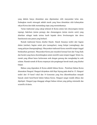 yang dahulu hanya dimainkan atau dipentaskan oleh masyarakat kelas atas.
Sedangkan musik minsogak adalah musik yang biasa dimainkan oleh kebanyakan
rakyat Korea dan tidak memandang siapa yang memainkannya.
Tarian tradisional yang cukup terkenal di Korea antara lain cheoyongmu (tarian
topeng), hakchum (tarian perang), dan chunaengjeon (tarian musim semi) yang
ditarikan sebagai tanda terima kasih kepada dewa Irwolseongsin dan dewa
Sancheonsin atas panen yang berhasil.
Rumah tradisional Korea disebut Hanok. Hanok biasanya terdiri dari bagian
dalam (anchae), bagian untuk pria (sarangchae), ruang belajar (sarangbang), dan
ruang pelayan (haengrangbang). Masyarakat tradisonal Korea memilih tempat tinggal
berdasarkan geomansi. Masyarakat Korea pun meyakini konsep Eum dan Yang (baik
dan buruk) yang harus diseimbangkan untuk memilih suatu tempat tinggal. Selain itu,
rumah yang dibuat harus berlawanan arah dengan gunung dan menghadap ke arah
selatan. Rumah-rumah di Korea mepunyai alat penghangat bawah tanah yang disebut
Ondol.
Bahasa yang digunakan di Korea adalah bahasa Korea . Penulisan bahasa Korea
dinamakan Hangeul. Hangeul diciptakan oleh Raja Sejong pada abad ke 15. Hangeul
terdiri dari 10 huruf vokal dan 14 konsonan yang bisa dikombinasikan menjadi
banyak sekali huruf-huruf dalam bahasa Korea. Hangeul sangat mudah dibaca dan
dipelajari. Hangeul juga dianggap sebagai bahasa tulisan yang paling sistematik dan
scientific di dunia.
 