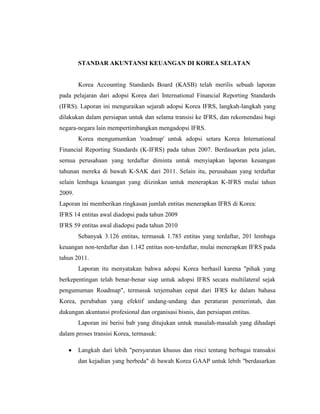 STANDAR AKUNTANSI KEUANGAN DI KOREA SELATAN
Korea Accounting Standards Board (KASB) telah merilis sebuah laporan
pada pelajaran dari adopsi Korea dari International Financial Reporting Standards
(IFRS). Laporan ini menguraikan sejarah adopsi Korea IFRS, langkah-langkah yang
dilakukan dalam persiapan untuk dan selama transisi ke IFRS, dan rekomendasi bagi
negara-negara lain mempertimbangkan mengadopsi IFRS.
Korea mengumumkan 'roadmap' untuk adopsi setara Korea International
Financial Reporting Standards (K-IFRS) pada tahun 2007. Berdasarkan peta jalan,
semua perusahaan yang terdaftar diminta untuk menyiapkan laporan keuangan
tahunan mereka di bawah K-SAK dari 2011. Selain itu, perusahaan yang terdaftar
selain lembaga keuangan yang diizinkan untuk menerapkan K-IFRS mulai tahun
2009.
Laporan ini memberikan ringkasan jumlah entitas menerapkan IFRS di Korea:
IFRS 14 entitas awal diadopsi pada tahun 2009
IFRS 59 entitas awal diadopsi pada tahun 2010
Sebanyak 3.126 entitas, termasuk 1.783 entitas yang terdaftar, 201 lembaga
keuangan non-terdaftar dan 1.142 entitas non-terdaftar, mulai menerapkan IFRS pada
tahun 2011.
Laporan itu menyatakan bahwa adopsi Korea berhasil karena "pihak yang
berkepentingan telah benar-benar siap untuk adopsi IFRS secara multilateral sejak
pengumuman Roadmap", termasuk terjemahan cepat dari IFRS ke dalam bahasa
Korea, perubahan yang efektif undang-undang dan peraturan pemerintah, dan
dukungan akuntansi profesional dan organisasi bisnis, dan persiapan entitas.
Laporan ini berisi bab yang ditujukan untuk masalah-masalah yang dihadapi
dalam proses transisi Korea, termasuk:
Langkah dari lebih "persyaratan khusus dan rinci tentang berbagai transaksi
dan kejadian yang berbeda" di bawah Korea GAAP untuk lebih "berdasarkan
 