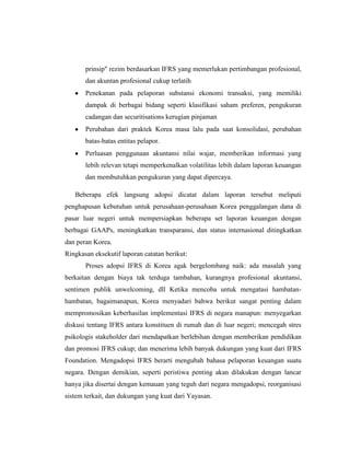 prinsip" rezim berdasarkan IFRS yang memerlukan pertimbangan profesional,
dan akuntan profesional cukup terlatih
Penekanan pada pelaporan substansi ekonomi transaksi, yang memiliki
dampak di berbagai bidang seperti klasifikasi saham preferen, pengukuran
cadangan dan securitisations kerugian pinjaman
Perubahan dari praktek Korea masa lalu pada saat konsolidasi, perubahan
batas-batas entitas pelapor.
Perluasan penggunaan akuntansi nilai wajar, memberikan informasi yang
lebih relevan tetapi memperkenalkan volatilitas lebih dalam laporan keuangan
dan membutuhkan pengukuran yang dapat dipercaya.
Beberapa efek langsung adopsi dicatat dalam laporan tersebut meliputi
penghapusan kebutuhan untuk perusahaan-perusahaan Korea penggalangan dana di
pasar luar negeri untuk mempersiapkan beberapa set laporan keuangan dengan
berbagai GAAPs, meningkatkan transparansi, dan status internasional ditingkatkan
dan peran Korea.
Ringkasan eksekutif laporan catatan berikut:
Proses adopsi IFRS di Korea agak bergelombang naik: ada masalah yang
berkaitan dengan biaya tak terduga tambahan, kurangnya profesional akuntansi,
sentimen publik unwelcoming, dll Ketika mencoba untuk mengatasi hambatan-
hambatan, bagaimanapun, Korea menyadari bahwa berikut sangat penting dalam
mempromosikan keberhasilan implementasi IFRS di negara manapun: menyegarkan
diskusi tentang IFRS antara konstituen di rumah dan di luar negeri; mencegah stres
psikologis stakeholder dari mendapatkan berlebihan dengan memberikan pendidikan
dan promosi IFRS cukup; dan menerima lebih banyak dukungan yang kuat dari IFRS
Foundation. Mengadopsi IFRS berarti mengubah bahasa pelaporan keuangan suatu
negara. Dengan demikian, seperti peristiwa penting akan dilakukan dengan lancar
hanya jika disertai dengan kemauan yang teguh dari negara mengadopsi, reorganisasi
sistem terkait, dan dukungan yang kuat dari Yayasan.
 