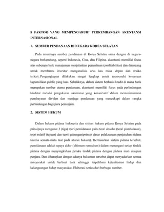 8 FAKTOR YANG MEMPENGARUHI PERKEMBANGAN AKUNTANSI
INTERNASIONAL
1. SUMBER PENDANAAN DI NEGARA KOREA SELATAN
Pada umumnya sumber pendanaan di Korea Selatan sama dengan di negara-
negara berkembang, seperti Indonesia, Cina, dan Filipina. akuntansi memiliki focus
atas seberapa baik manajemen menjalankan perusahaan (profitabilitas) dan dirancang
untuk membantu investor menganalisis arus kas masa depan dan resiko
terkait. Pengungkapan dilakukan sangat lengkap untuk memenuhi ketentuan
kepemilikan public yang luas. Sebaliknya, dalam sistem berbasis kredit di mana bank
merupakan sumber utama pendanaan, akuntansi memiliki focus pada perlindungan
kreditor melalui pengukuran akuntansi yang konservatif dalam meminimumkan
pembayaran dividen dan menjaga pendanaan yang mencukupi dalam rangka
perlindungan bagi para peminjam.
2. SISTEM HUKUM
Dalam hukum pidana Indonesia dan sistem hukum pidana Korea Selatan pada
prinsipnya menganut 3 (tiga) teori pemidanaan yaitu teori absolut (teori pembalasan),
teori relatif (tujuan) dan teori gabungan(prinsip dasar pelaksanaan penjatuhan pidana
karena semata-mata taat pada aturan hukum). Berdasarkan sistem pidana tersebut,
pemidanaan adalah upaya akhir (ultimum remedium) dalam menangani setiap tindak
pidana dengan menyingkirkan pelaku tindak pidana dengan pidana mati ataupun
penjara. Dan diharapkan dengan adanya hukuman tersebut dapat menyadarkan semua
masyarakat untuk berbuat baik sehingga terpelihara ketentraman hidup dan
kelangsungan hidup masyarakat. Elaborasi serius dari berbagai sumber.
 