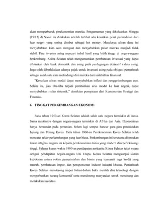akan memperburuk perekonomian mereka. Pengumuman yang dikeluarkan Minggu
(19/12) di Seoul itu dilakukan setelah terlihat ada kenaikan pesat permodalan dari
luar negeri yang sering disebut sebagai hot money. Masuknya aliran dana ini
menyebabkan kurs won menguat dan menyebabkan pasar mereka menjadi tidak
stabil. Para investor asing mencari imbal hasil yang lebih tinggi di negara-negara
berkembang. Korea Selatan telah mengumumkan pembatasan investasi yang dapat
dilakukan oleh bank domestik dan asing pada perdagangan derivatif valuta asing.
Juga telah diberlakukan adanya pajak untuk investasi asing pada obligasi pemerintah
sebagai salah satu cara melindungi diri mereka dari instabilitas finansial.
”Kenaikan aliran modal dapat menyebabkan inflasi dan penggelembungan aset.
Selain itu, jika tiba-tiba terjadi pembalikan arus modal ke luar negeri, dapat
menyebabkan risiko sistemik,” demikian pernyataan dari Kementerian Strategi dan
Finansial.
6. TINGKAT PERKEMBANGAN EKONOMI
Pada tahun 1950-an Korea Selatan adalah salah satu negara termiskin di dunia.
Sama miskinnya dengan negara-negara termiskin di Afrika dan Asia. Ekonominya
hanya bersandar pada pertanian, belum lagi sempat hancur gara-gara pendudukan
Jepang dan Perang Korea. Pada tahun 1960-an Perekonomian Korea Selatan telah
mencatat rekor perkembangan yang luar biasa. Perkembangan ini terutama ditentukan
lewat integrasi negara ini kepada perekonomian dunia yang modern dan berteknologi
tinggi. Selama kurun waktu 1980-an pendapatan perkapita Korea Selatan telah setara
dengan pendapatan negara-negara Uni Eropa, Korea Selatan mengadopsi sistem
kedekatan antara sektor pemerintahan dan bisnis yang termasuk juga kredit yang
terarah, pembatasan impor, dan pensponsoran industri-industri khusus. Pemerintah
Korea Selatan mendorong impor bahan-bahan baku mentah dan teknologi dengan
mengorbankan barang konsumtif serta mendorong masyarakat untuk menabung dan
melakukan investasi.
 
