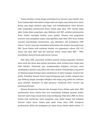 Namun demikian, seiring dengan gelombang krisis ekonomi yang melanda Asia,
Korea Selatan tidak terkecualikan sebagai salah satu negara yang terkena krisis. Rasio
hutang yang tinggi, pinjaman yang tinggi, serta ketidakdisiplinan sektor ekonomi
telah menjatuhkan perekonomian Korea Selatan pada tahun 1998. Setelah empat
tahun berada dalam pengobatan yang dilakukan oleh IMF, perlahan perekonomian
Korea Selatan meningkat kembali secara gradual. Dituntun oleh pengeluaran
konsumsi serta peningkatan ekspor yang signifikan, pada tahun 2002 Korea Selatan
mencatat perkembangan perekonomian yang ditandakan oleh peningkatan GDP
sebesar 7 persen yang juga menandakan kelulusannya dari program dan pengawasan
IMF. Korea Selatan telah membayar kembali sisa pinjamannya sebesar US$ 19,5
milyar, dua tahun lebih cepat dari perkiraan semula. Antara tahun 2003 – 2005,
pertumbuhan ekonomi berada pada kisaran 4 persen.
Pada tahun 2005, pemerintah membuat proposal tentang pengesahan reformasi
kaum buruh dan skema dana pensiun perusahaan untuk membuat pasar tenaga kerja
lebih fleksibel. Pemerintah juga memperkenalkan kebijakan real-estate untuk
mendinginkan spekulasi yang dibuat oleh sektor properti. Perkembangan yang positif
ini dibarengi dengan berbagai upaya restrukturisasi di sektor keuangan, korporasi dan
publik. Pemulihan ekonomi Korsel yang berlangsung cepat tersebut sebagian besar
juga didukung dengan penerapan kebijakan suku bunga yang rendah dan stabilisasi
pasar domestik. Kebijakan ini pada gilirannya mendorong iklim investasi dan
permintaan domestik.
Menurut Kementerian Ekonomi dan Keuangan Korea Selatan, pada tahun 2006
perekonomian Korea Selatan akan terus berkembang walaupun ancaman kondisi
eksternal seperti harga minyak dunia tetap membayangi. Pada tahun 2006 ini, Korea
Selatan telah mereformasi sektor perpajakan yang sejalan dengan arah kebijakan
ekonomi makro Korea Selatan pada paruh kedua tahun 2006. Komposisi
perekonomian dilihat dari pendapatan per kapita Korea Selatan adalah sebesar 3.3
 