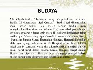 BUDAYA
Ada sebuah tradisi / kebiasaan yang cukup terkenal di Korea.
Tradisi ini dinamakan “Sesi Custom”. Tradisi sesi dilaksanakan
sekali setiap tahun. Sesi adalah sebuah tradisi untuk
mengakselerasikan ritme dari sebuah lingkaran kehidupan tahunan
sehingga seseorang dapat lebih maju di lingkaran kehidupan tahun
berikutnya. Bahasa yang digunakan di Korea adalah bahasa Korea
. Penulisan bahasa Korea dinamakan Hangeul. Hangeul diciptakan
oleh Raja Sejong pada abad ke 15. Hangeul terdiri dari 10 huruf
vokal dan 14 konsonan yang bisa dikombinasikan menjadi banyak
sekali huruf-huruf dalam bahasa Korea. Hangeul sangat mudah
dibaca dan dipelajari. Hangeul juga dianggap sebagai bahasa
tulisan yang paling sistematik dan scientific di dunia.
 