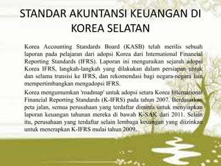 STANDAR AKUNTANSI KEUANGAN DI
KOREA SELATAN
Korea Accounting Standards Board (KASB) telah merilis sebuah
laporan pada pelajaran dari adopsi Korea dari International Financial
Reporting Standards (IFRS). Laporan ini menguraikan sejarah adopsi
Korea IFRS, langkah-langkah yang dilakukan dalam persiapan untuk
dan selama transisi ke IFRS, dan rekomendasi bagi negara-negara lain
mempertimbangkan mengadopsi IFRS.
Korea mengumumkan 'roadmap' untuk adopsi setara Korea International
Financial Reporting Standards (K-IFRS) pada tahun 2007. Berdasarkan
peta jalan, semua perusahaan yang terdaftar diminta untuk menyiapkan
laporan keuangan tahunan mereka di bawah K-SAK dari 2011. Selain
itu, perusahaan yang terdaftar selain lembaga keuangan yang diizinkan
untuk menerapkan K-IFRS mulai tahun 2009.
 