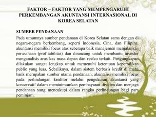 FAKTOR – FAKTOR YANG MEMPENGARUHI
PERKEMBANGAN AKUNTANSI INTERNASIONAL DI
KOREA SELATAN
SUMBER PENDANAAN
Pada umumnya sumber pendanaan di Korea Selatan sama dengan di
negara-negara berkembang, seperti Indonesia, Cina, dan Filipina.
akuntansi memiliki focus atas seberapa baik manajemen menjalankan
perusahaan (profitabilitas) dan dirancang untuk membantu investor
menganalisis arus kas masa depan dan resiko terkait. Pengungkapan
dilakukan sangat lengkap untuk memenuhi ketentuan kepemilikan
public yang luas. Sebaliknya, dalam sistem berbasis kredit di mana
bank merupakan sumber utama pendanaan, akuntansi memiliki focus
pada perlindungan kreditor melalui pengukuran akuntansi yang
konservatif dalam meminimumkan pembayaran dividen dan menjaga
pendanaan yang mencukupi dalam rangka perlindungan bagi para
peminjam.
 