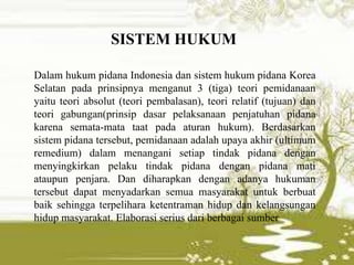 Dalam hukum pidana Indonesia dan sistem hukum pidana Korea
Selatan pada prinsipnya menganut 3 (tiga) teori pemidanaan
yaitu teori absolut (teori pembalasan), teori relatif (tujuan) dan
teori gabungan(prinsip dasar pelaksanaan penjatuhan pidana
karena semata-mata taat pada aturan hukum). Berdasarkan
sistem pidana tersebut, pemidanaan adalah upaya akhir (ultimum
remedium) dalam menangani setiap tindak pidana dengan
menyingkirkan pelaku tindak pidana dengan pidana mati
ataupun penjara. Dan diharapkan dengan adanya hukuman
tersebut dapat menyadarkan semua masyarakat untuk berbuat
baik sehingga terpelihara ketentraman hidup dan kelangsungan
hidup masyarakat. Elaborasi serius dari berbagai sumber
SISTEM HUKUM
 