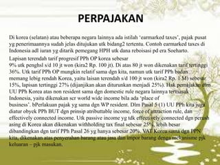 PERPAJAKAN
Di korea (selatan) atau beberapa negara lainnya ada istilah „earmarked taxes‟, pajak pusat
yg penerimaannya sudah jelas ditujukan utk bidang2 tertentu. Contoh earmarked taxes di
Indonesia adl iuran yg ditarik pemegang HPH utk dana reboisasi pd era Soeharto.
Lapisan terendah tarif progresif PPh OP korea sebesar
9% utk penghsl s/d 10 jt won (kira2 Rp. 100 jt). Di atas 80 jt won dikenakan tarif tertinggi
36%. Utk tarif PPh OP mungkin relatif sama dgn kita, namun utk tarif PPh badan
memang lebig rendah Korea, yaitu laisan terendah s/d 100 jt won (kira2 Rp. 1 M) sebesar
15%, lapisan tertinggi 27% (dijanjikan akan diturunkan menjadi 25%). Hak pemajakan dlm
UU PPh Korea atas non resident sama dgn domestic rule negara lainnya termasuk
Indonesia, yaitu dikenakan scr world wide income bila ada „place of
business‟. bPerlakuan pajak yg sama dgn WP resident. Dlm Pasal 5 (1) UU PPh kita juga
diatur obyek PPh BUT dgn prinsip atributtable income, force of attraction rule, dan
effectively connected income. Utk passive income yg tdk effectively connected dgn perush
asing di Korea akan dikenakan withholding tax final sebesar 25%, lebih besar
dibandingkan dgn tarif PPh Pasal 26 yg hanya sebesar 20%. VAT Korea sama dgn PPN
kita, dikenakan atas penyerahan barang atau jasa dan impor barang denga mekanisme pjk
keluaran – pjk masukan.
 