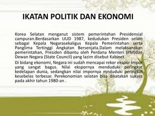 IKATAN POLITIK DAN EKONOMI
Korea Selatan menganut sistem pemerintahan Presidensial
campuran.Berdasarkan UUD 1987, kedudukan Presiden selain
sebagai Kepala Negarasekaligus Kepala Pemerintahan serta
Panglima Tertinggi Angkatan Bersenjata.Dalam melaksanakan
pemerintahan, Presiden dibantu oleh Perdana Menteri (PM)dan
Dewan Negara (State Council) yang lazim disebut Kabinet.
Di bidang ekonomi, Negara ini sudah mencapai rekor ekspor impor
yang sangat bagus. Nilai ekspornya menduduki peringkat
kedelapan dunia, sedangkan nilai impornya mnduduki peringkat
kesebelas terbesar. Perekonomian selatan bisa dikatakan sukses
pada akhir tahun 1980-an .
 